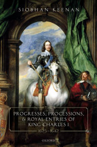 Title: The Progresses, Processions, and Royal Entries of King Charles I, 1625-1642, Author: Siobhan Keenan