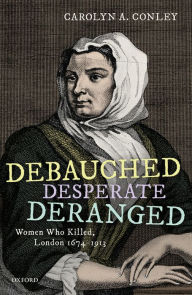 Title: Debauched, Desperate, Deranged: Women Who Killed, London 1674-1913, Author: Carolyn A. Conley