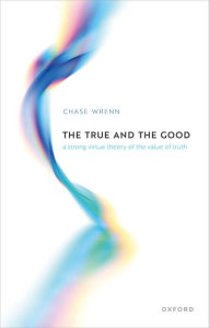 Title: The True and the Good: A Strong Virtue Theory of the Value of Truth, Author: Chase B. Wrenn