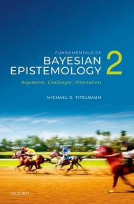 Title: Fundamentals of Bayesian Epistemology 2: Arguments, Challenges, Alternatives, Author: Michael G. Titelbaum