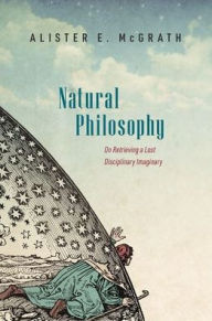 Title: Natural Philosophy: On Retrieving a Lost Disciplinary Imaginary, Author: Alister McGrath