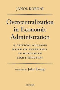 Title: Overcentralization in Economic Administration: A Critical Analysis Based on Experience in Hungarian Light Industry, Author: Jïnos Kornai