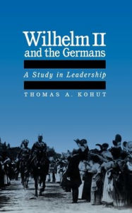 Title: Wilhelm II and the Germans: A Study in Leadership, Author: Thomas A. Kohut