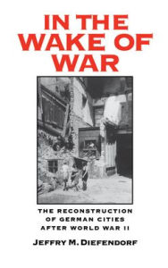Title: In the Wake of War: The Reconstruction of German Cities after World War II, Author: Jeffry M. Diefendorf