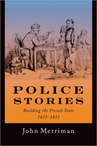 Title: Police Stories: Building the French State, 1815-1851, Author: John Merriman