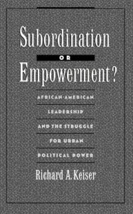 Title: Subordination or Empowerment?: African-American Leadership and the Struggle for Urban Political Power, Author: Richard A. Keiser