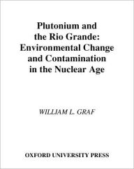 Title: Plutonium and the Rio Grande: Environmental Change and Contamination in the Nuclear Age, Author: William L. Graf