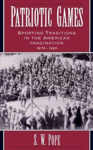 Title: Patriotic Games: Sporting Traditions in the American Imagination, 1876-1926, Author: S. W. Pope