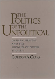 Title: The Politics of the Unpolitical: German Writers and the Problem of Power, 1770-1871 / Edition 1, Author: Gordon A. Craig