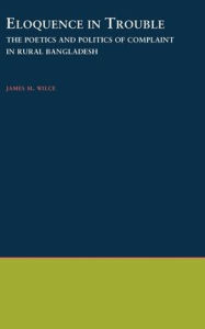Title: Eloquence in Trouble: The Poetics and Politics of Complaint in Rural Bangladesh, Author: James M. Wilce