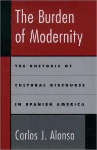 Title: The Burden of Modernity: The Rhetoric of Cultural Discourse in Spanish America, Author: Carlos J. Alonso