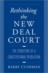 Title: Rethinking the New Deal Court: The Structure of a Constitutional Revolution / Edition 1, Author: Barry Cushman