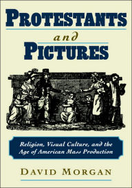 Title: Protestants and Pictures: Religion, Visual Culture, and the Age of American Mass Production, Author: David Morgan
