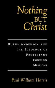 Title: Nothing but Christ: Rufus Anderson and the Ideology of Protestant Foreign Missions, Author: Paul William Harris