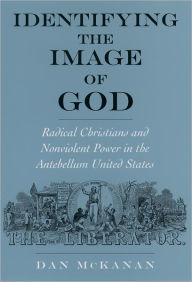 Title: Identifying the Image of God: Radical Christians and Nonviolent Power in the Antebellum United States, Author: Dan McKanan