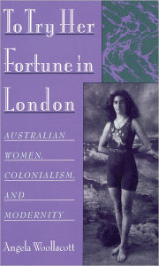 Title: To Try Her Fortune in London: Australian Women, Colonialism, and Modernity, Author: Angela Woollacott