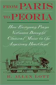 Title: From Paris to Peoria: How European Piano Virtuosos Brought Classical Music to the American Heartland / Edition 1, Author: R. Allen Lott