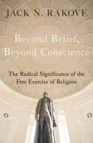 Title: Beyond Belief, Beyond Conscience: The Radical Significance of the Free Exercise of Religion, Author: Jack Rakove