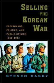 Title: Selling the Korean War: Propaganda, Politics, and Public Opinion in the United States, 1950-1953, Author: Steven Casey