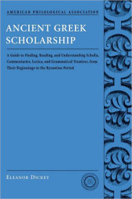 Title: Ancient Greek Scholarship: A Guide to Finding, Reading, and Understanding Scholia, Commentaries, Lexica, and Grammatiacl Treatises, from Their Beginnings to the Byzantine Period, Author: Eleanor Dickey