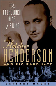 Title: The Uncrowned King of Swing: Fletcher Henderson and Big Band Jazz, Author: Jeffrey Magee