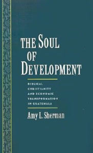 Title: The Soul of Development: Biblical Christianity and Economic Transformation in Guatemala, Author: Amy L. Sherman