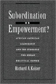 Title: Subordination or Empowerment?: African-American Leadership and the Struggle for Urban Political Power, Author: Richard A. Keiser