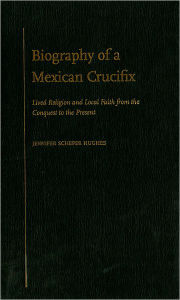 Title: Biography of a Mexican Crucifix: Lived Religion and Local Faith from the Conquest to the Present, Author: Jennifer Scheper Hughes