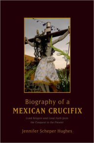 Title: Biography of a Mexican Crucifix: Lived Religion and Local Faith from the Conquest to the Present, Author: Jennifer Scheper Hughes