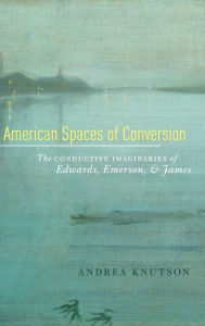 Title: American Spaces of Conversion: The Conductive Imaginaries of Edwards, Emerson, and James, Author: Andrea Knutson