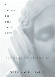 Title: A Guide to the Good Life: The Ancient Art of Stoic Joy, Author: William B. Irvine