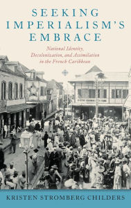 Title: Seeking Imperialism's Embrace: National Identity, Decolonization, and Assimilation in the French Caribbean, Author: Kristen Stromberg Childers