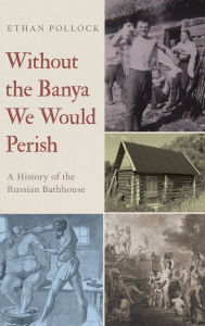 Title: Without the Banya We Would Perish: A History of the Russian Bathhouse, Author: Ethan Pollock
