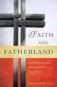 Title: Faith and Fatherland: Catholicism, Modernity, and Poland, Author: Brian Porter-Szucs