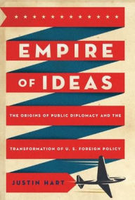 Title: Empire of Ideas: The Origins of Public Diplomacy and the Transformation of U. S. Foreign Policy, Author: Justin Hart