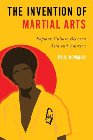 Title: The Invention of Martial Arts: Popular Culture Between Asia and America, Author: Paul Bowman