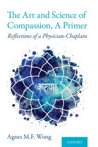 Title: The Art and Science of Compassion, A Primer: Reflections of a Physician-Chaplain, Author: Agnes M.F. Wong