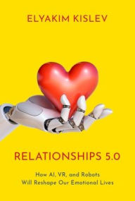Title: Relationships 5.0: How AI, VR, and Robots Will Reshape Our Emotional Lives, Author: Elyakim Kislev