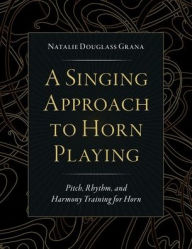 Title: A Singing Approach to Horn Playing: Pitch, Rhythm, and Harmony Training for Horn, Author: Natalie Douglass Grana