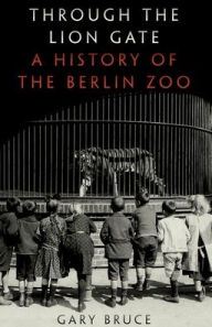 Title: Through the Lion Gate: A History of the Berlin Zoo, Author: Gary Bruce