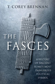 Title: The Fasces: A History of Ancient Rome's Most Dangerous Political Symbol, Author: T. Corey Brennan