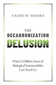 Title: The Decarbonization Delusion: What 3.5 Billion Years of Biological Sustainability Can Teach Us, Author: Andrew Moore