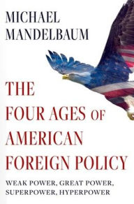 Title: The Four Ages of American Foreign Policy: Weak Power, Great Power, Superpower, Hyperpower, Author: Michael Mandelbaum