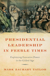 Title: Presidential Leadership in Feeble Times: Explaining Executive Power in the Gilded Age, Author: Mark Zachary Taylor