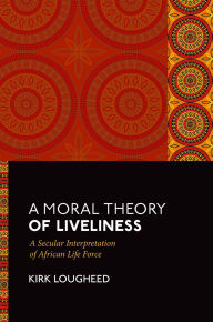 Title: A Moral Theory of Liveliness: A Secular Interpretation of African Life Force, Author: Kirk Lougheed