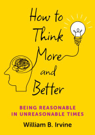 Title: How to Think More and Better: Being Reasonable in Unreasonable Times, Author: William B. Irvine