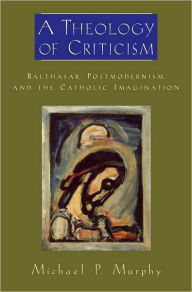 Title: A Theology of Criticism: Balthasar, Postmodernism, and the Catholic Imagination, Author: Michael P. Murphy