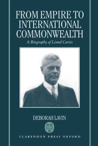 Title: From Empire to International Commonwealth: A Biography of Lionel Curtis / Edition 1, Author: Deborah Lavin