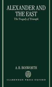 Title: Alexander and the East: The Tragedy of Triumph, Author: Albert Brian Bosworth