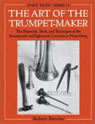 Title: The Art of the Trumpet-Maker: The Materials, Tools, and Techniques of the Seventeenth and Eighteenth Centuries in Nuremberg, Author: Robert Barclay